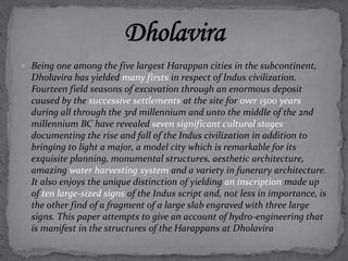  Being one among the five largest Harappan cities in the subcontinent, 
Dholavira has yielded many firsts in respect of Indus civilization. 
Fourteen field seasons of excavation through an enormous deposit 
caused by the successive settlements at the site for over 1500 years 
during all through the 3rd millennium and unto the middle of the 2nd 
millennium BC have revealed seven significant cultural stages 
documenting the rise and fall of the Indus civilization in addition to 
bringing to light a major, a model city which is remarkable for its 
exquisite planning, monumental structures, aesthetic architecture, 
amazing water harvesting system and a variety in funerary architecture. 
It also enjoys the unique distinction of yielding an inscription made up 
of ten large-sized signs of the Indus script and, not less in importance, is 
the other find of a fragment of a large slab engraved with three large 
signs. This paper attempts to give an account of hydro-engineering that 
is manifest in the structures of the Harappans at Dholavira 
 