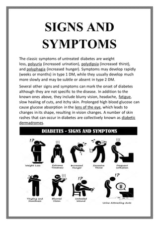 SIGNS AND
SYMPTOMS
The classic symptoms of untreated diabetes are weight
loss, polyuria (increased urination), polydipsia (increased thirst),
and polyphagia (increased hunger). Symptoms may develop rapidly
(weeks or months) in type 1 DM, while they usually develop much
more slowly and may be subtle or absent in type 2 DM.
Several other signs and symptoms can mark the onset of diabetes
although they are not specific to the disease. In addition to the
known ones above, they include blurry vision, headache, fatigue,
slow healing of cuts, and itchy skin. Prolonged high blood glucose can
cause glucose absorption in the lens of the eye, which leads to
changes in its shape, resulting in vision changes. A number of skin
rashes that can occur in diabetes are collectively known as diabetic
dermadromes.
 