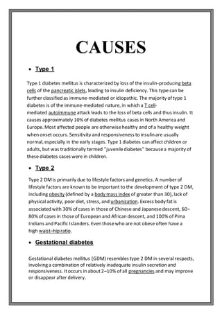 CAUSES
 Type 1
Type 1 diabetes mellitus is characterized by loss of the insulin-producing beta
cells of the pancreatic islets, leading to insulin deficiency. This type can be
further classified as immune-mediated or idiopathic. The majority of type 1
diabetes is of the immune-mediated nature, in which a T cell-
mediated autoimmune attack leads to the loss of beta cells and thus insulin. It
causes approximately 10% of diabetes mellitus cases in North America and
Europe. Most affected people are otherwisehealthy and of a healthy weight
when onset occurs. Sensitivity and responsiveness to insulin are usually
normal, especially in the early stages. Type 1 diabetes can affect children or
adults, but was traditionally termed "juvenilediabetes" becausea majority of
these diabetes cases were in children.
 Type 2
Type 2 DMis primarily due to lifestyle factors and genetics. A number of
lifestyle factors are known to be important to the development of type 2 DM,
including obesity (defined by a body mass index of greater than 30), lack of
physicalactivity, poor diet, stress, and urbanization. Excess body fat is
associated with 30% of cases in thoseof Chinese and Japanesedescent, 60–
80% of cases in thoseof European and African descent, and 100% of Pima
Indians and Pacific Islanders.Even thosewho are not obese often have a
high waist–hip ratio.
 Gestational diabetes
Gestational diabetes mellitus (GDM) resembles type 2 DM in severalrespects,
involving a combination of relatively inadequate insulin secretion and
responsiveness. Itoccurs in about2–10% of all pregnancies and may improve
or disappear after delivery.
 