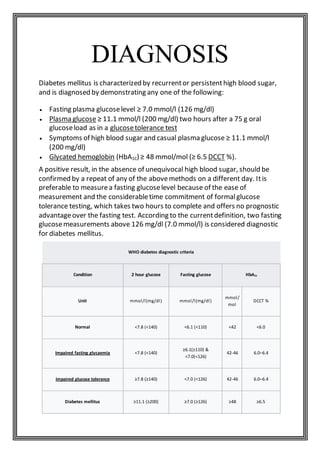 DIAGNOSIS
Diabetes mellitus is characterized by recurrentor persistenthigh blood sugar,
and is diagnosed by demonstrating any one of the following:
 Fasting plasma glucoselevel ≥ 7.0 mmol/l (126 mg/dl)
 Plasma glucose ≥ 11.1 mmol/l (200 mg/dl) two hours after a 75 g oral
glucoseload as in a glucosetolerance test
 Symptoms of high blood sugar and casual plasma glucose ≥ 11.1 mmol/l
(200 mg/dl)
 Glycated hemoglobin (HbA1C) ≥ 48 mmol/mol (≥ 6.5 DCCT %).
A positive result, in the absence of unequivocal high blood sugar, should be
confirmed by a repeat of any of the abovemethods on a different day. Itis
preferable to measurea fasting glucoselevel because of the ease of
measurement and the considerabletime commitment of formalglucose
tolerance testing, which takes two hours to complete and offers no prognostic
advantageover the fasting test. According to the currentdefinition, two fasting
glucosemeasurements above 126 mg/dl (7.0 mmol/l) is considered diagnostic
for diabetes mellitus.
WHO diabetes diagnostic criteria
Condition 2 hour glucose Fasting glucose HbA1c
Unit mmol/l(mg/dl) mmol/l(mg/dl)
mmol/
mol
DCCT %
Normal <7.8 (<140) <6.1 (<110) <42 <6.0
Impaired fasting glycaemia <7.8 (<140)
≥6.1(≥110) &
<7.0(<126)
42-46 6.0–6.4
Impaired glucose tolerance ≥7.8 (≥140) <7.0 (<126) 42-46 6.0–6.4
Diabetes mellitus ≥11.1 (≥200) ≥7.0 (≥126) ≥48 ≥6.5
 