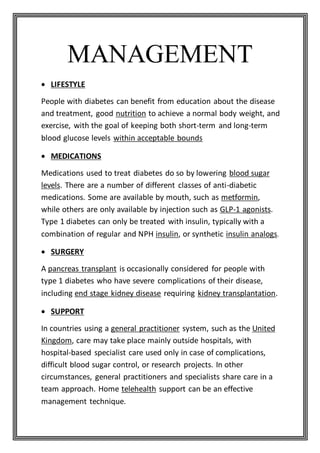 MANAGEMENT
 LIFESTYLE
People with diabetes can benefit from education about the disease
and treatment, good nutrition to achieve a normal body weight, and
exercise, with the goal of keeping both short-term and long-term
blood glucose levels within acceptable bounds
 MEDICATIONS
Medications used to treat diabetes do so by lowering blood sugar
levels. There are a number of different classes of anti-diabetic
medications. Some are available by mouth, such as metformin,
while others are only available by injection such as GLP-1 agonists.
Type 1 diabetes can only be treated with insulin, typically with a
combination of regular and NPH insulin, or synthetic insulin analogs.
 SURGERY
A pancreas transplant is occasionally considered for people with
type 1 diabetes who have severe complications of their disease,
including end stage kidney disease requiring kidney transplantation.
 SUPPORT
In countries using a general practitioner system, such as the United
Kingdom, care may take place mainly outside hospitals, with
hospital-based specialist care used only in case of complications,
difficult blood sugar control, or research projects. In other
circumstances, general practitioners and specialists share care in a
team approach. Home telehealth support can be an effective
management technique.
 