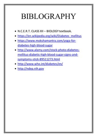 BIBLOGRAPHY
 N.C.E.R.T. CLASS XII – BIOLOGYtextbook.
 https://en.wikipedia.org/wiki/Diabetes_mellitus
 https://www.mokshamantra.com/yoga-for-
diabetes-high-blood-sugar
 http://www.alamy.com/stock-photo-diabetes-
mellitus-diabetic-high-blood-sugar-signs-and-
symptoms-stick-89511273.html
 http://www.who.int/diabetes/en/
 http://ndep.nih.gov
 