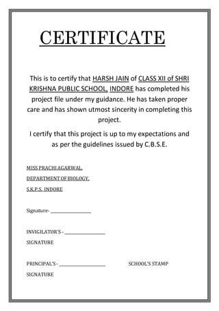 CERTIFICATE
This is to certify that HARSH JAIN of CLASS XII of SHRI
KRISHNA PUBLIC SCHOOL, INDORE has completed his
project file under my guidance. He has taken proper
care and has shown utmost sincerity in completing this
project.
I certify that this project is up to my expectations and
as per the guidelines issued by C.B.S.E.
MISS PRACHIAGARWAL,
DEPARTMENTOFBIOLOGY,
S.K.P.S. INDORE
Signature- _____________________
INVIGILATOR’S - _____________________
SIGNATURE
PRINCIPAL’S- ________________________ SCHOOL’S STAMP
SIGNATURE
 