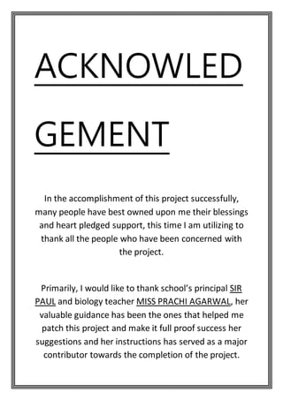 ACKNOWLED
GEMENT
In the accomplishment of this project successfully,
many people have best owned upon me their blessings
and heart pledged support, this time I am utilizing to
thank all the people who have been concerned with
the project.
Primarily, I would like to thank school’s principal SIR
PAUL and biology teacher MISS PRACHI AGARWAL, her
valuable guidance has been the ones that helped me
patch this project and make it full proof success her
suggestions and her instructions has served as a major
contributor towards the completion of the project.
 