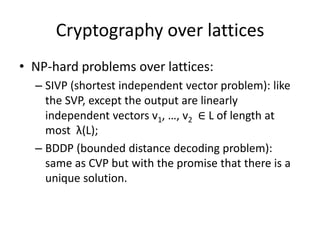 Cryptography over lattices
• NP-hard problems over lattices:
  – SIVP (shortest independent vector problem): like
    the SVP, except the output are linearly
    independent vectors v1, …, v2 ∈ L of length at
    most λ(L);
  – BDDP (bounded distance decoding problem):
    same as CVP but with the promise that there is a
    unique solution.
 