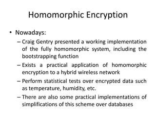 Homomorphic Encryption
• Nowadays:
  – Craig Gentry presented a working implementation
    of the fully homomorphic system, including the
    bootstrapping function
  – Exists a practical application of homomorphic
    encryption to a hybrid wireless network
  – Perform statistical tests over encrypted data such
    as temperature, humidity, etc.
  – There are also some practical implementations of
    simplifications of this scheme over databases
 