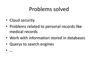 Problems solved
• Cloud security
• Problems related to personal records like
  medical records
• Work with information stored in databases
• Querys to search engines
• …
 