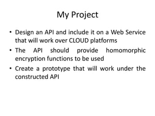 My Project
• Design an API and include it on a Web Service
  that will work over CLOUD platforms
• The API should provide homomorphic
  encryption functions to be used
• Create a prototype that will work under the
  constructed API
 