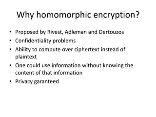 Why homomorphic encryption?
• Proposed by Rivest, Adleman and Dertouzos
• Confidentiality problems
• Ability to compute over ciphertext instead of
  plaintext
• One could use information without knowing the
  content of that information
• Privacy garanteed
 