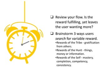 ❑ Review	your	flow.	Is	the	
reward	fulfilling,	yet	leaves	
the	user	wanting	more?	
❑ Brainstorm	3	ways	users	
search	for	variable	reward.	
•Rewards	of	the	Tribe	-	gratification	
from	others.	
•Rewards	of	the	Hunt	-	things,	
money	or	information.	
•Rewards	of	the	Self	-	mastery,	
completion,	competency,	
consistency.
 