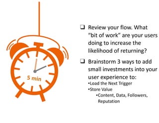 ❑ Review	your	flow.	What	
“bit	of	work”	are	your	users	
doing	to	increase	the	
likelihood	of	returning?	
❑ Brainstorm	3	ways	to	add	
small	investments	into	your	
user	experience	to:	
•Load	the	Next	Trigger	
•Store	Value	
•Content,	Data,	Followers,	
Reputation
5	min
 