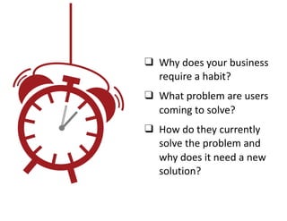 ❑ Why	does	your	business	
require	a	habit?	
❑ What	problem	are	users		
coming	to	solve?	
❑ How	do	they	currently	
solve	the	problem	and	
why	does	it	need	a	new	
solution?
 