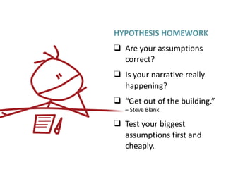 HYPOTHESIS	HOMEWORK	
❑ Are	your	assumptions	
correct?	
❑ Is	your	narrative	really	
happening?	
❑ “Get	out	of	the	building.”	
–	Steve	Blank	
❑ Test	your	biggest	
assumptions	first	and	
cheaply.
 