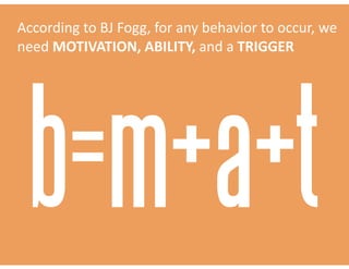 According	to	BJ	Fogg,	for	any	behavior	to	occur,	we	
need	MOTIVATION,	ABILITY,	and	a	TRIGGER
b=m+a+t
 