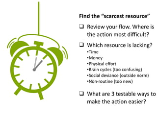 Find	the	“scarcest	resource”	
❑ Review	your	flow.	Where	is	
the	action	most	difficult?	
❑ Which	resource	is	lacking?		
		
❑ What	are	3	testable	ways	to	
make	the	action	easier?
•Time	
•Money	
•Physical	effort	
•Brain	cycles	(too	confusing)	
•Social	deviance	(outside	norm)	
•Non-routine	(too	new)
 