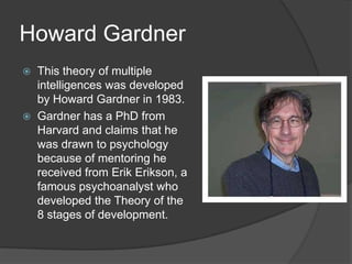 Howard Gardner
   This theory of multiple
    intelligences was developed
    by Howard Gardner in 1983.
   Gardner has a PhD from
    Harvard and claims that he
    was drawn to psychology
    because of mentoring he
    received from Erik Erikson, a
    famous psychoanalyst who
    developed the Theory of the
    8 stages of development.
 