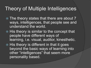 Theory of Multiple Intelligences
 The theory states that there are about 7
  ways, intelligences, that people see and
  understand the world.
 His theory is similar to the concept that
  people have different ways of
  learning, i.e. visual, auditor, kinesthetic.
 His theory is different in that it goes
  beyond the basic ways of learning into
  other “intelligences” that seem more
  personality based.
 