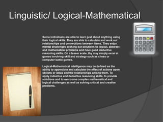 Linguistic/ Logical-Mathematical

        Some individuals are able to learn just about anything using
        their logical skills. They are able to calculate and work out
        relationships and connections between items. They enjoy
        mental challenges seeking out solutions to logical, abstract
        and mathematical problems and have good deductive
        reasoning skills. On a lesser scale, thy may simply excel at
        games involving skill and strategy such as chess or
        computer battle games.

        Logical-Mathematical Intelligence may be defined as the
        ability to appreciate and calculate the effect of actions upon
        objects or ideas and the relationships among them. To
        apply inductive and deductive reasoning skills, to provide
        solutions and to overcome complex mathematical and
        logical challenges as well as solving critical and creative
        problems.
 