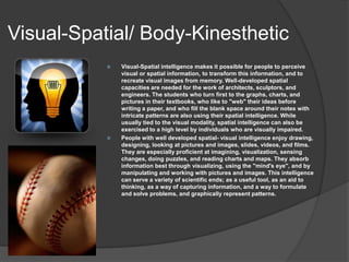 Visual-Spatial/ Body-Kinesthetic
              Visual-Spatial intelligence makes it possible for people to perceive
               visual or spatial information, to transform this information, and to
               recreate visual images from memory. Well-developed spatial
               capacities are needed for the work of architects, sculptors, and
               engineers. The students who turn first to the graphs, charts, and
               pictures in their textbooks, who like to "web" their ideas before
               writing a paper, and who fill the blank space around their notes with
               intricate patterns are also using their spatial intelligence. While
               usually tied to the visual modality, spatial intelligence can also be
               exercised to a high level by individuals who are visually impaired.
              People with well developed spatial- visual intelligence enjoy drawing,
               designing, looking at pictures and images, slides, videos, and films.
               They are especially proficient at imagining, visualization, sensing
               changes, doing puzzles, and reading charts and maps. They absorb
               information best through visualizing, using the "mind's eye", and by
               manipulating and working with pictures and images. This intelligence
               can serve a variety of scientific ends; as a useful tool, as an aid to
               thinking, as a way of capturing information, and a way to formulate
               and solve problems, and graphically represent patterns.
 