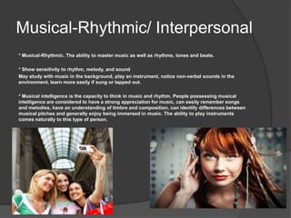 Musical-Rhythmic/ Interpersonal
* Musical-Rhythmic. The ability to master music as well as rhythms, tones and beats.

* Show sensitivity to rhythm, melody, and sound
May study with music in the background, play an instrument, notice non-verbal sounds in the
environment, learn more easily if sung or tapped out.

* Musical intelligence is the capacity to think in music and rhythm. People possessing musical
intelligence are considered to have a strong appreciation for music, can easily remember songs
and melodies, have an understanding of timbre and composition, can identify differences between
musical pitches and generally enjoy being immersed in music. The ability to play instruments
comes naturally to this type of person.
 