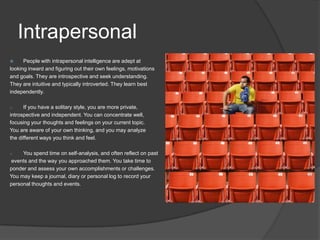 Intrapersonal
     People with intrapersonal intelligence are adept at
looking inward and figuring out their own feelings, motivations
and goals. They are introspective and seek understanding.
They are intuitive and typically introverted. They learn best
independently.

o     If you have a solitary style, you are more private,
introspective and independent. You can concentrate well,
focusing your thoughts and feelings on your current topic.
You are aware of your own thinking, and you may analyze
the different ways you think and feel.

o    You spend time on self-analysis, and often reflect on past
events and the way you approached them. You take time to
ponder and assess your own accomplishments or challenges.
You may keep a journal, diary or personal log to record your
personal thoughts and events.
 