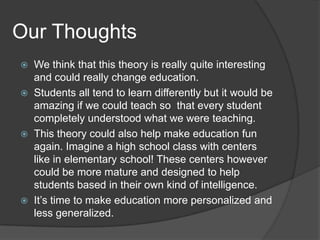 Our Thoughts
   We think that this theory is really quite interesting
    and could really change education.
   Students all tend to learn differently but it would be
    amazing if we could teach so that every student
    completely understood what we were teaching.
   This theory could also help make education fun
    again. Imagine a high school class with centers
    like in elementary school! These centers however
    could be more mature and designed to help
    students based in their own kind of intelligence.
   It’s time to make education more personalized and
    less generalized.
 