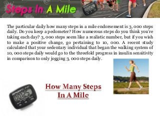 The particular daily how many steps in a mile endorsement is 3, 000 steps
daily. Do you keep a pedometer? How numerous steps do you think you’re
taking each day? 3, 000 steps seem like a realistic number, but if you wish
to make a positive change, go pertaining to 10, 000. A recent study
calculated that your sedentary individual that began the walking system of
10, 000 steps daily would go to the threefold progress in insulin sensitivity
in comparison to only jogging 3, 000 steps daily.

 