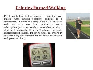 People madly desire to lose excess weight and tone your
muscle mass, without becoming addicted to a
gymnasium? Walking is usually a must! In order to
walk, you don’t have time concern, or pricey
subscription, just some sneakers, somewhat technique
along with regularity; then you’ll attend your goal:
calories burned walking. Put your limited, put with your
sneakers along with succumb for the charms connected
with power strolling.

 