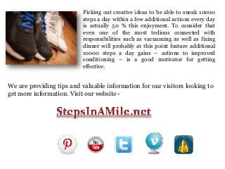 Picking out creative ideas to be able to sneak 10000
steps a day within a few additional actions every day
is actually 50 % this enjoyment. To consider that
even one of the most tedious connected with
responsibilities such as vacuuming as well as fixing
dinner will probably at this point feature additional
10000 steps a day gains – actions to improved
conditioning – is a good motivator for getting
effective.

We are providing tips and valuable information for our visitors looking to
get more information. Visit our website -

 