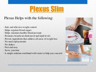 Plexus Slim
· Safe and effective weight control
· Helps regulate blood sugars
· Helps maintain healthy blood pressure
· Promotes beneficial cholesterol and lipid levels
· Proven ingredients that address all areas of weight loss
· No meal replacements
· No shakes
· Fast and easy
· Saves you time
· A simple solution combined with water to help you succeed
Plexus Helps with the following:
 