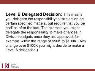 Level B Delegated Decision: This means
you delegate the responsibility to take action on
certain specified matters, but require that you be
notified after the fact. The example you might
delegate the responsibility to make changes in
Division budgets once they are approved, for
example within the range of $50K to $100K. (Any
change over $100K you might decide to make a
Level A delegation.)
 