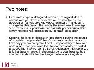 Two notes:
 First, in any type of delegated decision, it’s a good idea to
consult with your boss if he or she will be affected by the
decision or has valuable knowledge to impart. This doesn’t
change the delegation. It is simply the smart way to manage
“up.” Of course, if your boss can overrule your decision, then
it may not be a real delegation, but a “faux” delegation.
 Second, the level of delegation can change during the course
of a decision, especially if there’s a change in circumstances.
Let’s say you are delegated Level B responsibility to hire for a
certain job. Then you learn that the owner’s son has decided
to apply. That may render it a Level A delegation. It’s up to you
to bring these changes in circumstance to your boss so he or
she can decide whether to change the level of delegation.
 