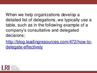 When we help organizations develop a
detailed list of delegations, we typically use a
table, such as in the following example of a
company’s consultative and delegated
decisions:
http://blog.leadingresources.com/472/how-to-
delegate-effectively
 