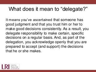 What does it mean to “delegate?”
It means you’ve ascertained that someone has
good judgment and that you trust him or her to
make good decisions consistently. As a result, you
delegate responsibility to make certain, specific
decisions on a regular basis. And, as part of the
delegation, you acknowledge openly that you are
prepared to accept (and support) the decisions
that he or she makes.
 