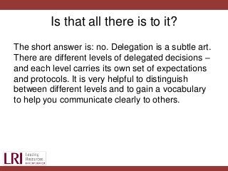 Is that all there is to it?
The short answer is: no. Delegation is a subtle art.
There are different levels of delegated decisions –
and each level carries its own set of expectations
and protocols. It is very helpful to distinguish
between different levels and to gain a vocabulary
to help you communicate clearly to others.
 