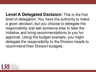 Level A Delegated Decision: This is the first
level of delegation. You have the authority to make
a given decision, but you choose to delegate the
responsibility and ask someone else to take the
initiative and bring recommendations to you for
approval. Using the budget example, you might
delegate the responsibility to the Division heads to
recommend their Division budgets.
 