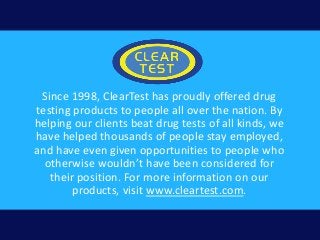 Since 1998, ClearTest has proudly offered drug
testing products to people all over the nation. By
helping our clients beat drug tests of all kinds, we
have helped thousands of people stay employed,
and have even given opportunities to people who
otherwise wouldn’t have been considered for
their position. For more information on our
products, visit www.cleartest.com.
 