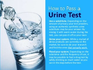 Use a substitute. Depending on the
amount of privacy your test provides,
using an authentic synthetic urine
substitute may be your answer. By
mixing it with warm water during the
test, you can pass it off as your own.
Detox your system. While a myriad of
detox products are currently on the
market, be sure to do your research
and find the ones that actually work.
Flood your system. Depending on the
substance and the frequency of use, it
may be possible to fool a drug test by
safely drinking as much water as you
can in the days before the test.
 