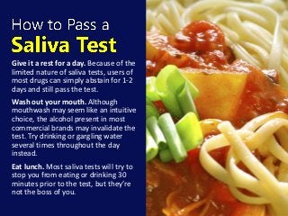 Give it a rest for a day. Because of the
limited nature of saliva tests, users of
most drugs can simply abstain for 1-2
days and still pass the test.
Wash out your mouth. Although
mouthwash may seem like an intuitive
choice, the alcohol present in most
commercial brands may invalidate the
test. Try drinking or gargling water
several times throughout the day
instead.
Eat lunch. Most saliva tests will try to
stop you from eating or drinking 30
minutes prior to the test, but they’re
not the boss of you.
 