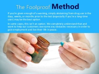 If you’re given enough of a warning, simply abstaining from drug use in the
days, weeks, or months prior to the test (especially if you’re a long-time
user) may be the best option.
In some cases, this isn’t an option. We completely understand that and
want to help our customers overcome any obstacles necessary in order to
gain employment and live their life in peace.
 