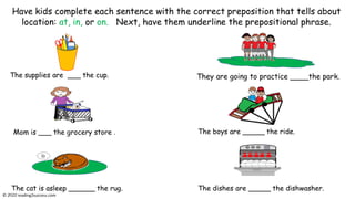 The supplies are ___ the cup. They are going to practice ____the park.
Mom is ___ the grocery store .
The cat is asleep ______ the rug.
The boys are _____ the ride.
The dishes are _____ the dishwasher.
Have kids complete each sentence with the correct preposition that tells about
location: at, in, or on. Next, have them underline the prepositional phrase.
© reading2success.com
 