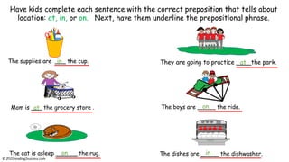 The supplies are ___ the cup. They are going to practice ____the park.
Mom is ___ the grocery store .
The cat is asleep ______ the rug.
Have kids complete each sentence with the correct preposition that tells about
location: at, in, or on. Next, have them underline the prepositional phrase.
The boys are _____ the ride.
in
at
in
at
The dishes are _____ the dishwasher.
on
on
© reading2success.com
 