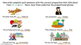 The plane took off ____ 4:00 p.m.
His birthday party was ___ Sunday.
The bell will ring ten minutes.
Have kids complete each sentence with the correct preposition that tells about
time: at, in, or on. Next, have them underline the prepositional phrase.
They always go camping _____ July.
The zoo will open _____ 11:00 a.m.
at
on
in at
She graduated ____ Sunday.
on
in
© reading2success.com
 