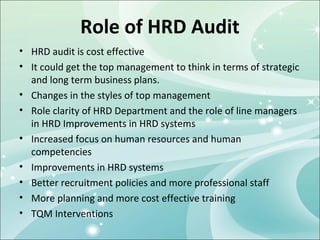 Role of HRD Audit
• HRD audit is cost effective
• It could get the top management to think in terms of strategic
  and long term business plans.
• Changes in the styles of top management
• Role clarity of HRD Department and the role of line managers
  in HRD Improvements in HRD systems
• Increased focus on human resources and human
  competencies
• Improvements in HRD systems
• Better recruitment policies and more professional staff
• More planning and more cost effective training
• TQM Interventions
 