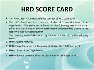 HRD SCORE CARD
 T.V. Rao (1999) has introduced the concept of HRD score card.
 The HRD Scorecard is a measure of the HRD maturity level of an
   organization. The scorecard is based on the following assumptions and
   takes into consideration the research based understanding gained in the
   last few decades regarding HRD.
   The maturity level of HRD in an organization is indicated by the following
   factors:
1. HRD Systems Maturity
2. HRD Competencies of the Employees including the HR Department
3. HRD Culture of the Organization
4. HRD Influence on the Business Goals or Business Linkages of HRD
 