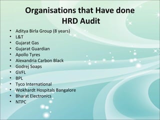 Organisations that Have done
                 HRD Audit
•   Aditya Birla Group (8 years)
•   L&T
•   Gujarat Gas
•   Gujarat Guardian
•   Apollo Tyres
•   Alexandria Carbon Black
•   Godrej Soaps
•   GVFL
•   BPL
•   Tyco International
•   Wokhardt Hospitals Bangalore
•   Bharat Electronics
•   NTPC
 