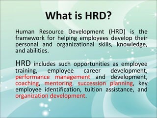 What is HRD?
Human Resource Development (HRD) is the
framework for helping employees develop their
personal and organizational skills, knowledge,
and abilities.

HRD    includes such opportunities as employee
training,   employee     career    development,
performance management and development,
coaching, mentoring, succession planning, key
employee identification, tuition assistance, and
organization development.
 