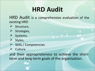 HRD Audit
HRD Audit      is a comprehensive evaluation of the
existing HRD
   Structure,
   Strategies,
   Systems,
   Styles,
   Skills / Competencies
   Culture
and their appropriateness to achieve the short-
term and long-term goals of the organisation.
 