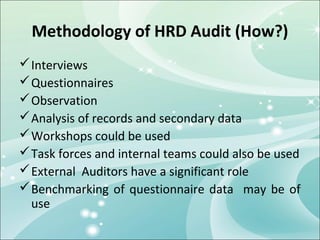 Methodology of HRD Audit (How?)
 Interviews
 Questionnaires
 Observation
 Analysis of records and secondary data
 Workshops could be used
 Task forces and internal teams could also be used
 External Auditors have a significant role
 Benchmarking of questionnaire data may be of
  use
 