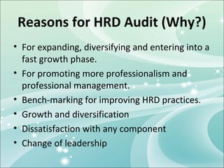 Reasons for HRD Audit (Why?)
• For expanding, diversifying and entering into a
  fast growth phase.
• For promoting more professionalism and
  professional management.
• Bench-marking for improving HRD practices.
• Growth and diversification
• Dissatisfaction with any component
• Change of leadership
 